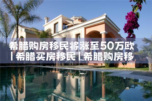 希腊购房移民将涨至50万欧|希腊购房移民