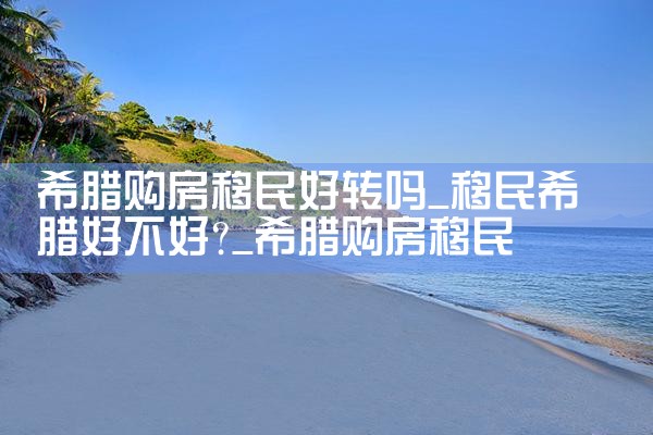 希腊购房移民好转吗|希腊购房移民