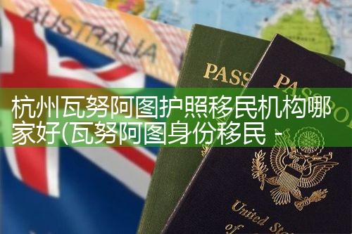 杭州瓦努阿图护照移民机构哪家好|孚瑞来移民